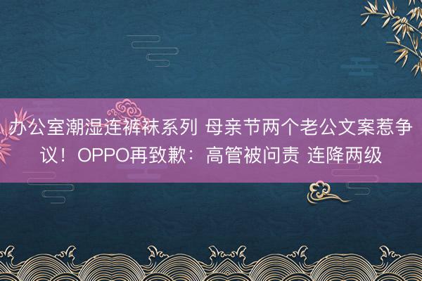 办公室潮湿连裤袜系列 母亲节两个老公文案惹争议！OPPO再致歉：高管被问责 连降两级