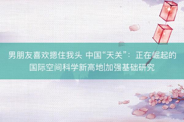男朋友喜欢摁住我头 中国“天关”：正在崛起的国际空间科学新高地|加强基础研究