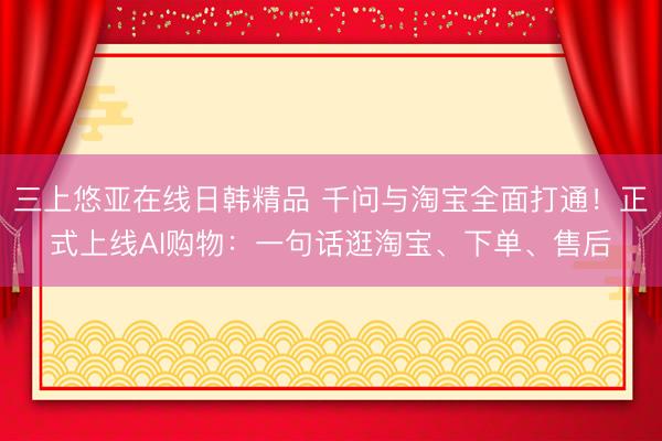 三上悠亚在线日韩精品 千问与淘宝全面打通！正式上线AI购物：一句话逛淘宝、下单、售后