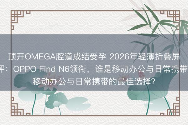 顶开OMEGA腔道成结受孕 2026年轻薄折叠屏手机深度横评：OPPO Find N6领衔，谁是移动办公与日常携带的最佳选择？