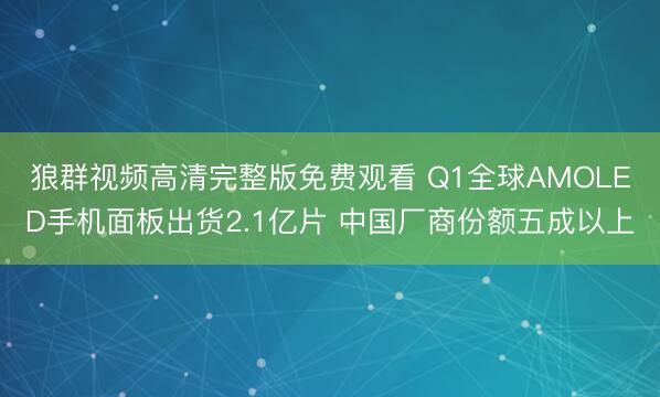 狼群视频高清完整版免费观看 Q1全球AMOLED手机面板出货2.1亿片 中国厂商份额五成以上