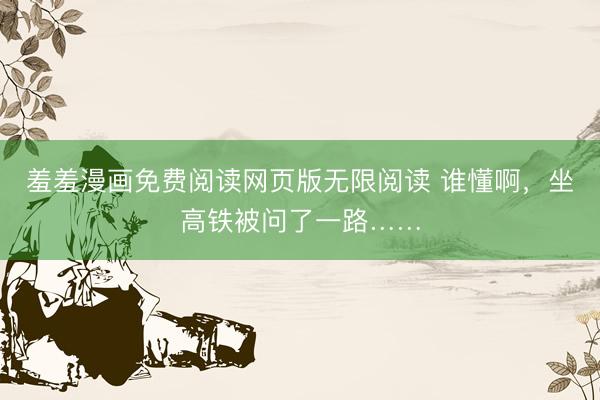 羞羞漫画免费阅读网页版无限阅读 谁懂啊,坐高铁被问了一路……