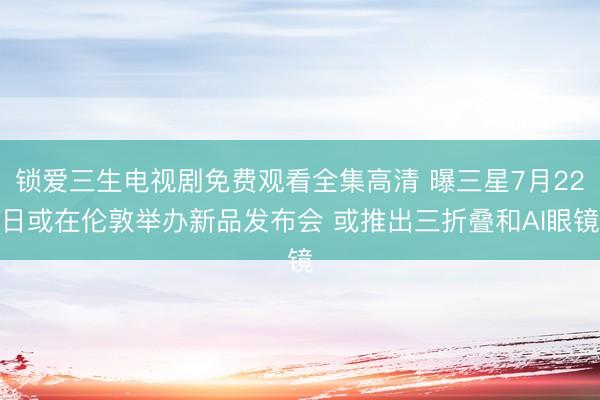 锁爱三生电视剧免费观看全集高清 曝三星7月22日或在伦敦举办新品发布会 或推出三折叠和AI眼镜