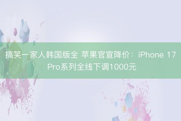 搞笑一家人韩国版全 苹果官宣降价:iPhone 17 Pro系列全线下调1000元