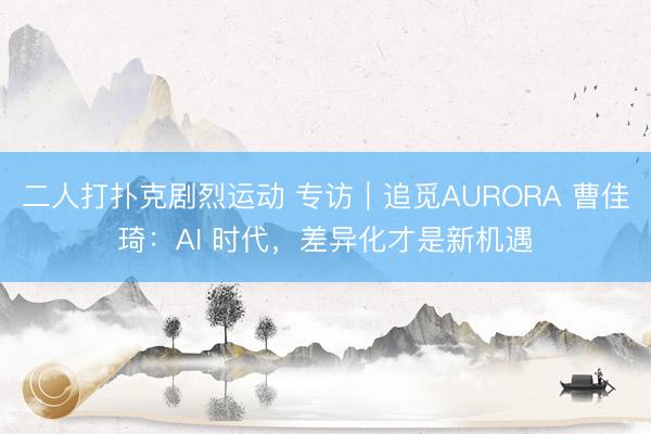 二人打扑克剧烈运动 专访|追觅AURORA 曹佳琦:AI 时代,差异化才是新机遇