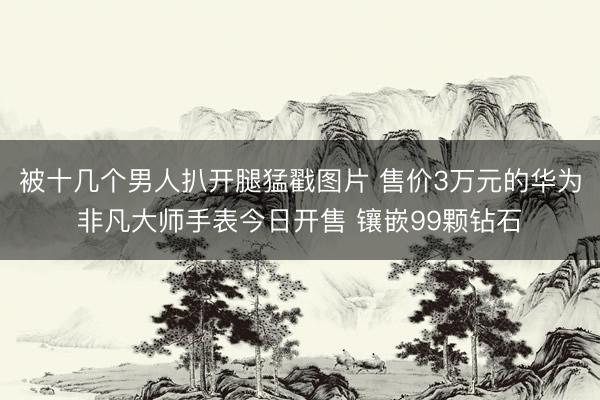 被十几个男人扒开腿猛戳图片 售价3万元的华为非凡大师手表今日开售 镶嵌99颗钻石