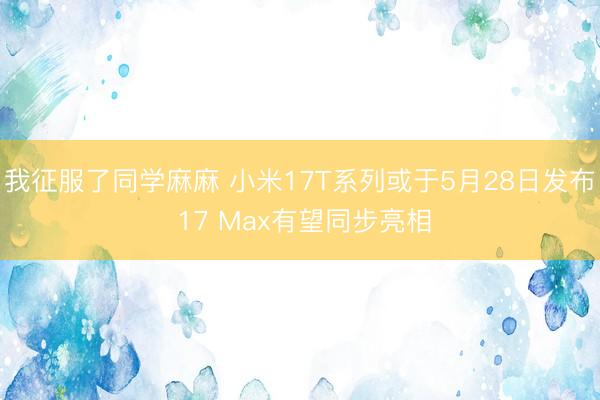 我征服了同学麻麻 小米17T系列或于5月28日发布 17 Max有望同步亮相