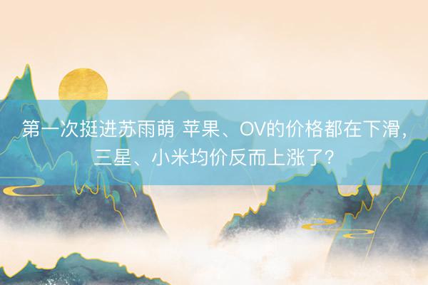 第一次挺进苏雨萌 苹果、OV的价格都在下滑,三星、小米均价反而上涨了?