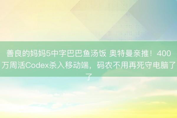善良的妈妈5中字巴巴鱼汤饭 奥特曼亲推！400万周活Codex杀入移动端，码农不用再死守电脑了