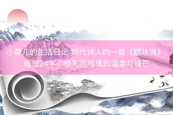 小静儿的生活日记 明代诗人的一首《题玫瑰》，短短24字，便写尽玫瑰的温柔与锋芒