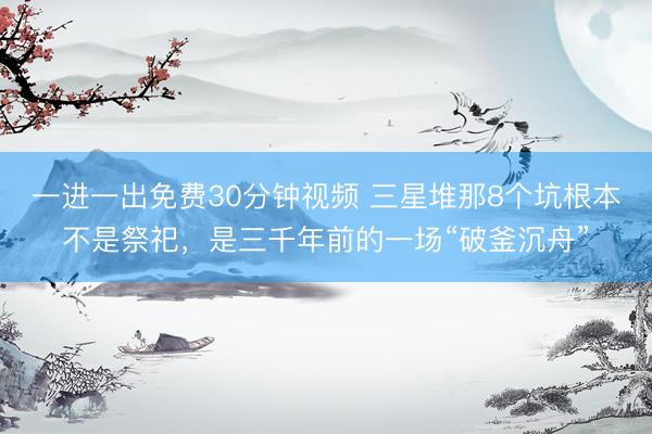 一进一出免费30分钟视频 三星堆那8个坑根本不是祭祀，是三千年前的一场“破釜沉舟”