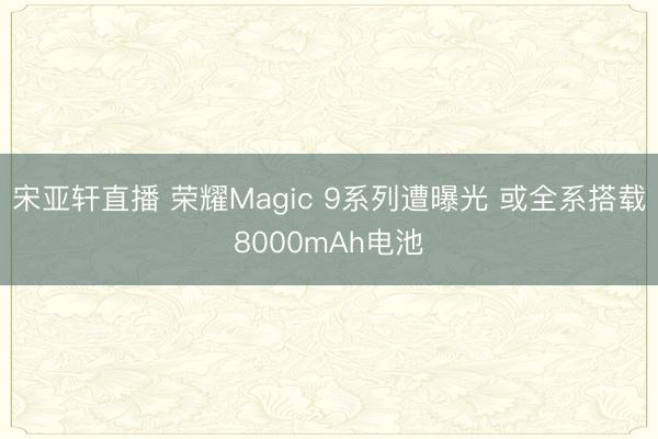 宋亚轩直播 荣耀Magic 9系列遭曝光 或全系搭载8000mAh电池