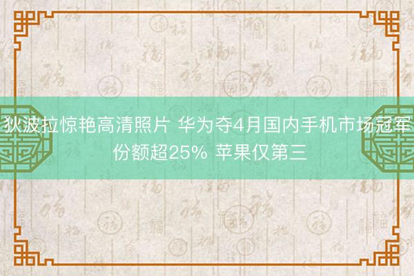 狄波拉惊艳高清照片 华为夺4月国内手机市场冠军 份额超25% 苹果仅第三