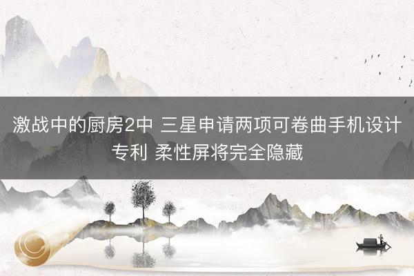 激战中的厨房2中 三星申请两项可卷曲手机设计专利 柔性屏将完全隐藏