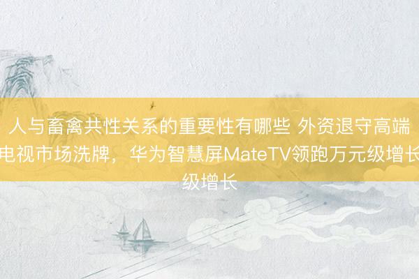 人与畜禽共性关系的重要性有哪些 外资退守高端电视市场洗牌，华为智慧屏MateTV领跑万元级增长