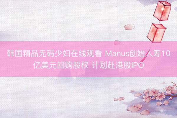 韩国精品无码少妇在线观看 Manus创始人筹10亿美元回购股权 计划赴港股IPO