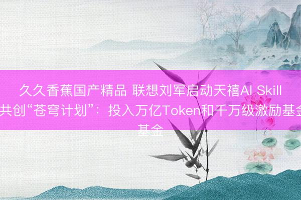 久久香蕉国产精品 联想刘军启动天禧AI Skills共创“苍穹计划”：投入万亿Token和千万级激励基金