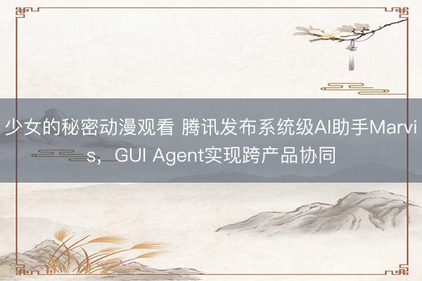 少女的秘密动漫观看 腾讯发布系统级AI助手Marvis，GUI Agent实现跨产品协同