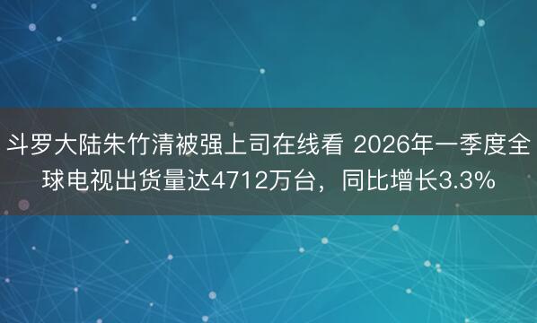 斗罗大陆朱竹清被强上司在线看 2026年一季度全球电视出货量达4712万台，同比增长3.3%