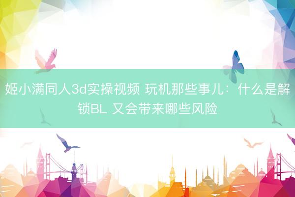 姬小满同人3d实操视频 玩机那些事儿:什么是解锁BL 又会带来哪些风险