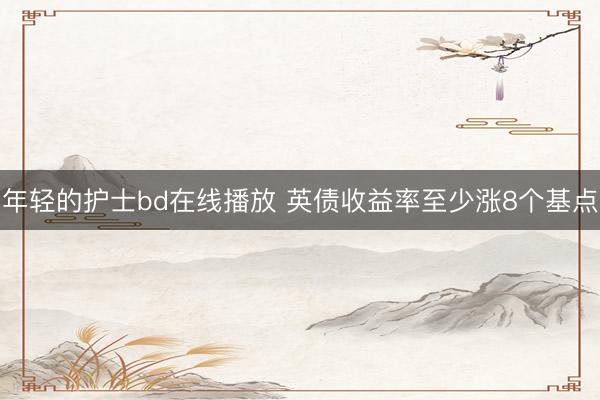 年轻的护士bd在线播放 英债收益率至少涨8个基点