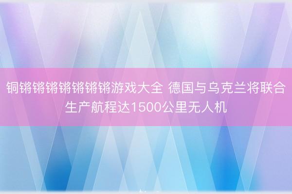铜锵锵锵锵锵锵锵游戏大全 德国与乌克兰将联合生产航程达1500公里无人机