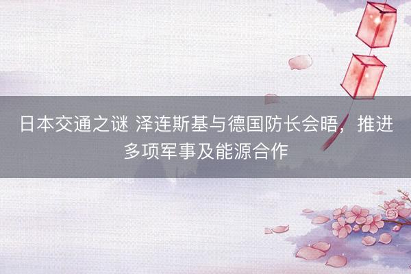 日本交通之谜 泽连斯基与德国防长会晤，推进多项军事及能源合作