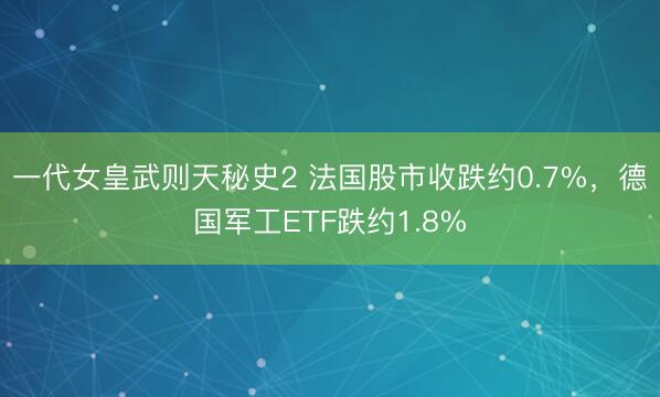 一代女皇武则天秘史2 法国股市收跌约0.7%，德国军工ETF跌约1.8%