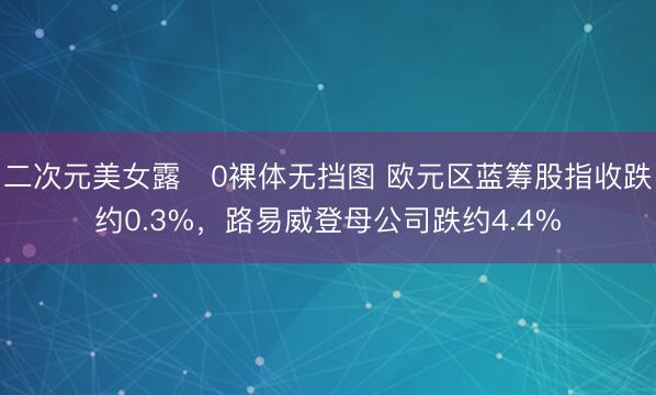 二次元美女露0裸体无挡图 欧元区蓝筹股指收跌约0.3%，路易威登母公司跌约4.4%