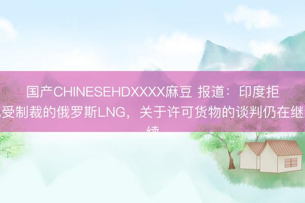 国产CHINESEHDXXXX麻豆 报道：印度拒绝受制裁的俄罗斯LNG，关于许可货物的谈判仍在继续