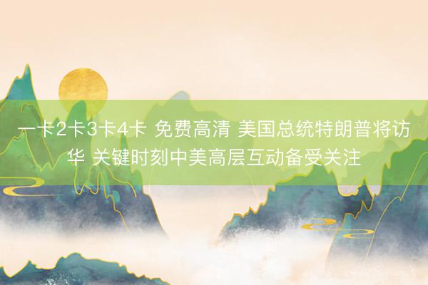一卡2卡3卡4卡 免费高清 美国总统特朗普将访华 关键时刻中美高层互动备受关注