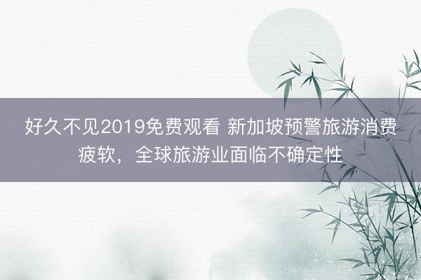 好久不见2019免费观看 新加坡预警旅游消费疲软，全球旅游业面临不确定性