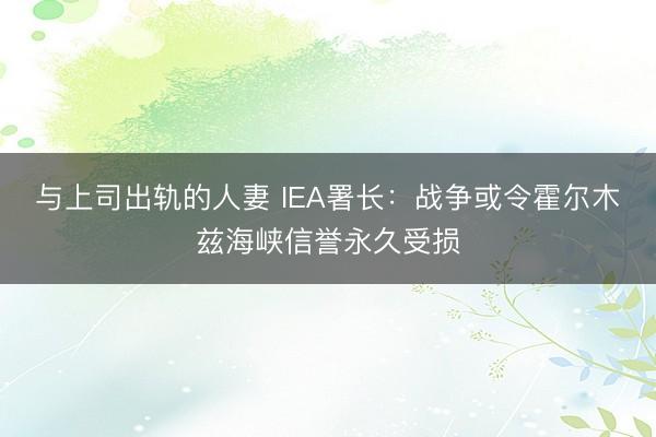 与上司出轨的人妻 IEA署长：战争或令霍尔木兹海峡信誉永久受损