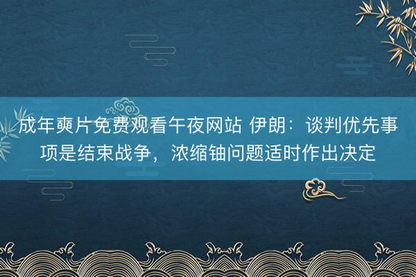 成年奭片免费观看午夜网站 伊朗：谈判优先事项是结束战争，浓缩铀问题适时作出决定