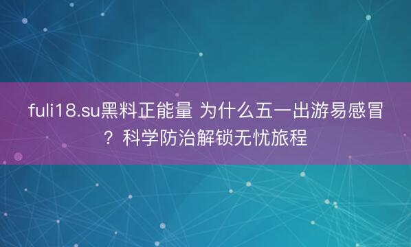 fuli18.su黑料正能量 为什么五一出游易感冒？科学防治解锁无忧旅程