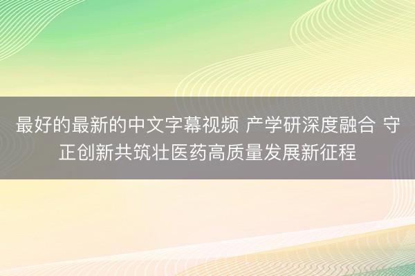 最好的最新的中文字幕视频 产学研深度融合 守正创新共筑壮医药高质量发展新征程