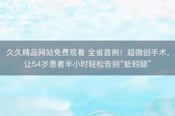 久久精品网站免费观看 全省首例！超微创手术，让54岁患者半小时轻松告别“蚯蚓腿”