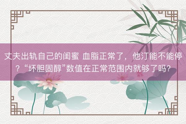 丈夫出轨自己的闺蜜 血脂正常了，他汀能不能停？“坏胆固醇”数值在正常范围内就够了吗？