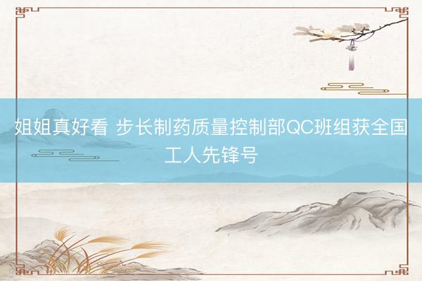 姐姐真好看 步长制药质量控制部QC班组获全国工人先锋号