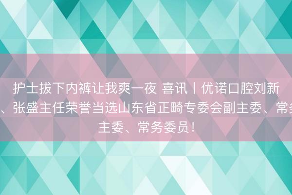 护士拔下内裤让我爽一夜 喜讯丨优诺口腔刘新强教授、张盛主任荣誉当选山东省正畸专委会副主委、常务委员！