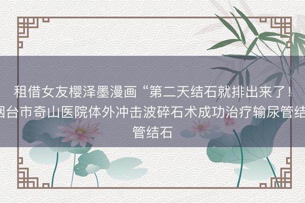 租借女友樱泽墨漫画 “第二天结石就排出来了！”烟台市奇山医院体外冲击波碎石术成功治疗输尿管结石