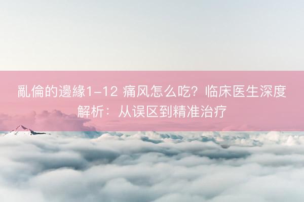 亂倫的邊緣1-12 痛风怎么吃？临床医生深度解析：从误区到精准治疗