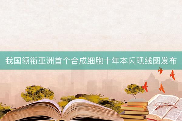 我国领衔亚洲首个合成细胞十年本闪现线图发布