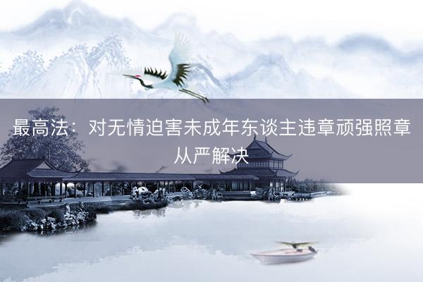 最高法：对无情迫害未成年东谈主违章顽强照章从严解决