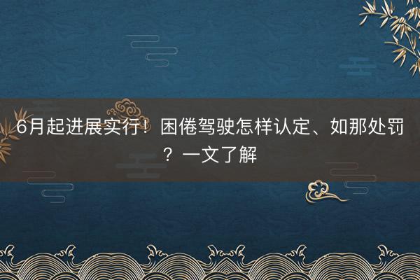 6月起进展实行!困倦驾驶怎样认定、如那处罚?一文了解