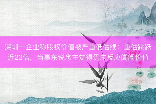 深圳一企业称股权价值被严重低估续：重估跳跃近23倍，当事东说念主觉得仍未反应阛阓价值