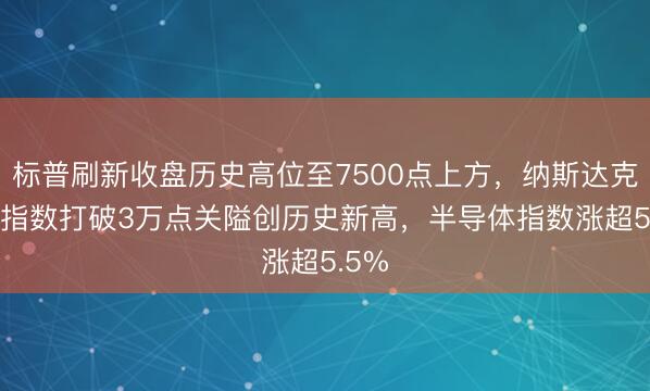 标普刷新收盘历史高位至7500点上方，纳斯达克100指数打破3万点关隘创历史新高，半导体指数涨超5.5%