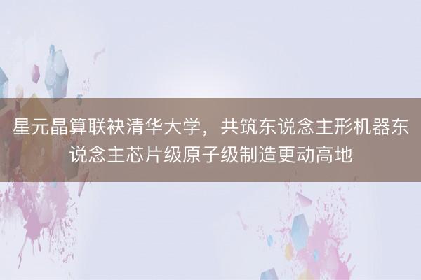 星元晶算联袂清华大学，共筑东说念主形机器东说念主芯片级原子级制造更动高地