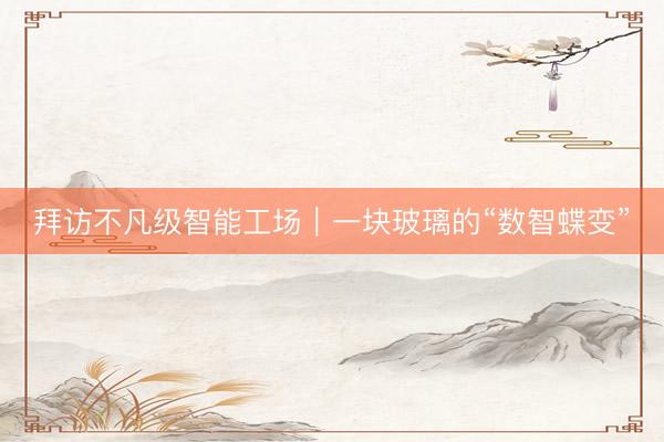 拜访不凡级智能工场|一块玻璃的“数智蝶变”