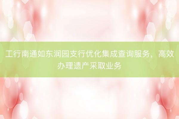 工行南通如东润园支行优化集成查询服务，高效办理遗产采取业务